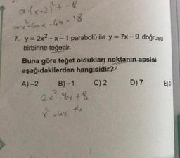 a.(x+2)+ - 8
av Gax-ha-18
2
7. y = 2x2-x-1 parabolü ile y = 7x -- 9 doğrusu
birbirine teğettir.
Buna göre teğet oldukları noktanın apsisi
aşağıdakilerden hangisidir?
A) 2 B-1 C) 2
D) 7 E)9
2x8x+8
+8
2
xux
to
