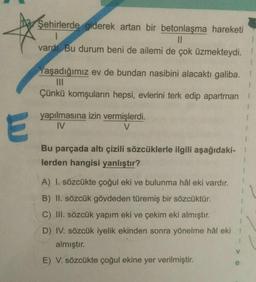 Şehirlerde giderek artan bir betonlaşma hareketi
1
II
vardi. Bu durum beni de ailemi de çok üzmekteydi.
1
Yaşadığımız ev de bundan nasibini alacaktı galiba.
III
Çünkü komşuların hepsi, evlerini terk edip apartman
1
E
yapılmasına izin vermişlerdi.
IV
V
1
Bu parçada altı çizili sözcüklerle ilgili aşağıdaki-
lerden hangisi yanlıştır?
1
A) I. sözcükte çoğul eki ve bulunma hâl eki vardır.
B) II. sözcük gövdeden türemiş bir sözcüktür.
C) III. sözcük yapım eki ve çekim eki almıştır.
D) IV. sözcük iyelik ekinden sonra yönelme hâl eki
almıştır.
V
E) V. sözcükte çoğul ekine yer verilmiştir.