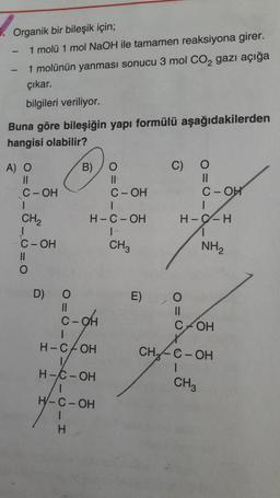 Organik bir bileşik için;
1 molü 1 mol NaOH ile tamamen reaksiyona girer.
1 molünün yanması sonucu 3 mol Co, gazı açığa
çıkar.
bilgileri veriliyor.
Buna göre bileşiğin yapı formülü aşağıdakilerden
hangisi olabilir?
O
11
C-OH
A) O
II
C-OH
I
CH2
1
C-OH
H
B) o
II
C-OH
1
H-C-OH
1
CH3
H-C-H
1
NH2
=0
D)
E) 0
c-oh
C+OH
H-COH
CH
o=of of
C-OH
O= 0-0-0-0-I
H-C-OH
CH3
H-C-OH
H