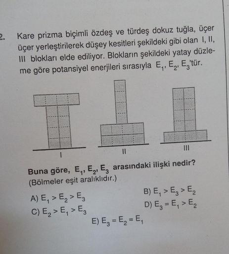 2.
Kare prizma biçimli özdeş ve türdeş dokuz tuğla, üçer
üçer yerleştirilerek düşey kesitleri şekildeki gibi olan I, II,
III blokları elde ediliyor. Blokların şekildeki yatay düzle-
me göre potansiyel enerjileri sırasıyla E., E, E,'tür.
1
11
Buna göre, E.,