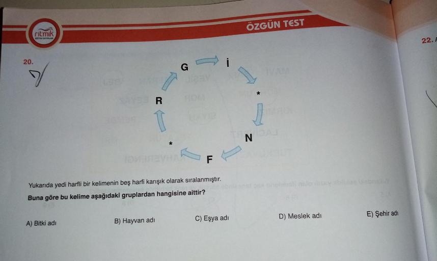 ÖZGÜN TEST
ritmik
EGITEN YAYINLARI
22. A
20.
G
a
*
R
T
j
N
*
F
1
Titolo
Yukarıda yedi harfli bir kelimenin beş harfi karışık olarak sıralanmıştır.
Buna göre bu kelime aşağıdaki gruplardan hangisine aittir?
E) Şehir adı
D) Meslek adı
C) Eşya adi
B) Hayvan a