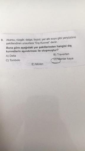 9. Akarsu, rüzgâr, dalga, buzul, yer altı suyu gibi yeryüzünü
şekillendiren unsurlara "Dış Kuvvet” denir.
Buna göre aşağıdaki yer şekillerinden hangisi dış
kuvvetlerin aşındırması ile oluşmuştur?
A) Delta
B) Traverten
C) Tombolo
D) Mantar kaya
E) Moren
