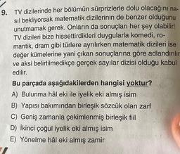 9. TV dizilerinde her bölümün sürprizlerle dolu olacağını na-
sıl bekliyorsak matematik dizilerinin de benzer olduğunu
unutmamak gerek. Onların da sonuçları her şey olabilir!
TV dizileri bize hissettirdikleri duygularla komedi, ro-
mantik, dram gibi türlere ayrılırken matematik dizileri ise
değer kümelerine yani çıkan sonuçlarına göre adlandırılır
ve aksi belirtilmedikçe gerçek sayılar dizisi olduğu kabul
edilir.
Bu parçada aşağıdakilerden hangisi yoktur?
A) Bulunma hâl eki ile iyelik eki almış isim
B) Yapısı bakımından birleşik sözcük olan zarf
C) Geniş zamanla çekimlenmiş birleşik fiil
D) İkinci çoğul iyelik eki almış isim
E) Yönelme hâl eki almış zamir
