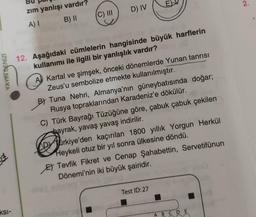 E
2.
D) IV
zim yanlışı vardır?
A) B) 11
C) III
YAYIN DENİZİ
12. Aşağıdaki cümlelerin hangisinde büyük harflerin
kullanımı ile ilgili bir yanlışlık vardır?
A) Kartal ve şimşek, önceki dönemlerde Yunan tanrısı
Zeus'u sembolize etmekte kullanılmıştır.
B) Tuna Nehri, Almanya'nın güneybatısında doğar;
Rusya topraklarından Karadeniz'e dökülür.
C) Türk Bayrağı Tüzüğüne göre, çabuk çabuk çekilen
bayrak, yavaş yavaş indirilir.
Alirkiye'den kaçırılan 1800 yıllık Yorgun Herkül
Heykeli otuz bir yıl sonra ülkesine döndü.
Et Tevfik Fikret ve Cenap Şahabettin, Servetifünun
Dönemi'nin iki büyük şairidir.
Test ID:27
.
ksi-
A B C D E