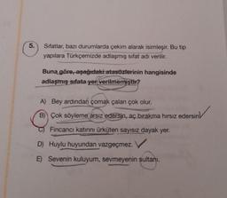 5.
Sıfatlar, bazı durumlarda çekim alarak isimleşir. Bu tip
yapılara Türkçemizde adlaşmış sifat adı verilir.
Buna göre, aşağıdaki atasözlerinin hangisinde
adlaşmış sifata yer verilmemiştir?
A) Bey ardından çomak çalan çok olur.
B) Çok söyleme arsız
edersin, aç bırakma hırsız edersin
Fincanci katırını ürküten sayısız dayak yer.
D) Huylu huyundan vazgeçmez.
E) Sevenin kuluyum, sevmeyenin sultani.
