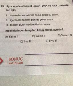 29. Aynı sayıda nükleotit içeren DNA ve RNA molekül-
leri için;
1.
sentezleri esnasında açığa çıkan su sayısı,
II. içerdikleri toplam pentoz şeker sayısı,
III. toplam pürin nükleotitlerinin sayısı
niceliklerinden hangileri kesin olarak aynıdır?
A) Yalnız
B) Yalnız II
C) Yalnız III
D) I ve II
E) II ve III
SONUÇ
YAYINLARI