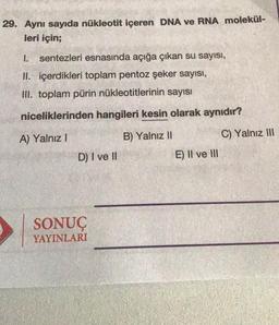 29. Aynı sayıda nükleotit içeren DNA ve RNA molekül-
leri için;
1.
sentezleri esnasında açığa çıkan su sayısı,
II. içerdikleri toplam pentoz şeker sayısı,
III. toplam pürin nükleotitlerinin sayısı
niceliklerinden hangileri kesin olarak aynıdır?
A) Yalnız
B) Yalnız II
C) Yalnız III
D) I ve II
E) II ve III
SONUÇ
YAYINLARI
