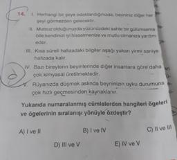14.
2S-
1. Herhangi bir şeye odaklandığınızda, beyniniz diğer her
şeyi görmezden gelecektir.
IL Mutsuz olduğunuzda yüzünüzdeki sahte bir gülümseme
le-
bile kendinizi iyi hissetmenize ve mutlu olmanıza yardım
eder.
a-
III. Kısa süreli hafızadaki bilgiler aşağı yukan yirmi saniye
hafızada kalır.
IV. Bazı bireylerin beyinlerinde diğer insanlara göre daha
çok kimyasal üretilmektedir.
Rüyanızda düşmek aslında beyninizin uyku durumuna -
çok hızlı geçmesinden kaynaklanır.
ci-
Yukarıda numaralanmış cümlelerden hangileri ögeleri
ve ögelerinin sıralanışı yönüyle özdeştir?
ar
d
A) I ve II
B) I ve IV
C) Il ve III
D) III ve V
E) IV ve V