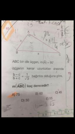 39
0 HCS
10
A
1 2 V
b
C
AL
-cor
B
a
C
ABC bir dik üçgen, m(A) = 90°
13.
üçgenin kenar uzunlukları arasında
b-C 1
b+C
ve bağıntısı olduğuna göre,
m(ABC) kaç derecedir?
B) 60
C) 45
A) 75
D) 30
bitd.
E) 15
3
10. A
9. C
8. D
