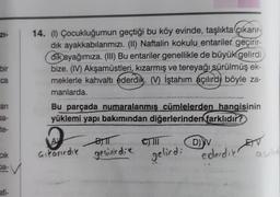ZI-
14. (1) Çocukluğumun geçtiği bu köy evinde, taşlıkta çıkarır-
dik ayakkabılarımızı. (II) Naftalin kokulu entariler geçirir-
dik ayağımıza. (III) Bu entariler genellikle de büyük gelirdi
bize. (IV) Akşamüstleri, kızarmış ve tereyağı sürülmüş ek-
meklerle kahvaltı ederdik. (V) İştahım açılırdı böyle za-
manlarda
bir
ca
ari
Bu parçada numaralanmış cümlelerden hangisinin
yüklemi yapı bakımından diğerlerinden
farklıdır?
sa-
te-
Bil
JIMI
A
Gikarirdie
BI
gecirirdie
D)
ET
CIK
gelirdi ederdie
ba-
afi-