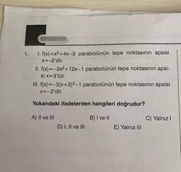 1.
1. f(x)=x2 + 4x-3 parabolünün tepe noktasının apsisi
X=-2'dir.
II. f(x)=-2x2 +12x-1 parabolünün tepe noktasının apsi-
si x=3'tür.
III. f(x)=-3(x+2)2-1 parabolünün tepe noktasının apsisi
X=-2'dir.
Yukarıdaki ifadelerden hangileri doğrudur?
A) II ve III
B) I ve II
C) Yalnız
D) I, II ve III
E) Yalnız III
