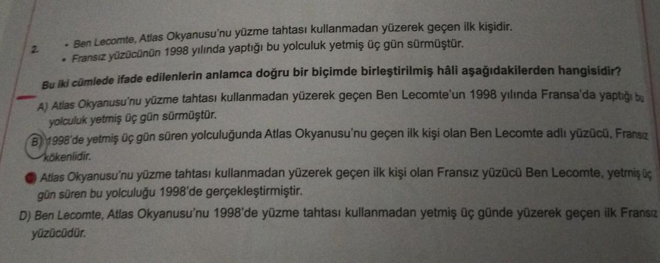 2
- Ben Lecomte, Atlas Okyanusu'nu yüzme tahtası kullanmadan yüzerek geçen ilk kişidir.
. Fransız yüzücünün 1998 yılında yaptığı bu yolculuk yetmiş üç gün sürmüştür.
Bu iki cümlede ifade edilenlerin anlamca doğru bir biçimde birleştirilmiş hâli aşağıdakile
