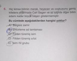 6. Hiç kimse bilimin merak, heyecan ve coşkusunu geniş
kitlelere aktarmada Carl Sagan ve az sayıda diğer bilim
adamı kadar büyük başarı göstermemiştir.
Bu cümlede aşağıdakilerden hangisi yoktur?
At Belgisiz zamir
B) Zincirleme ad tamlaması
C) Filden türemiş isim
D) Fiilden türemiş sifat
E) İsim-fiil grubu
