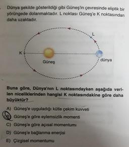 Dünya şekilde gösterildiği gibi Güneş'in çevresinde eliptik bir
yörüngede dolanmaktadır. L noktası Güneş'e k noktasından
daha uzaktadır.
L
K
Güneş
dünya
Buna göre, Dünya'nın L noktasındayken aşağıda veri-
len niceliklerinden hangisi k noktasındakine göre daha
büyüktür?
A) Güneş'e uyguladığı kütle çekim kuvveti
8 Güneş'e göre eylemsizlik momenti
C) Güneş'e göre açısal momentum
D) Güneş'e bağlanma enerjisi
E) Çizgisel momentumu
