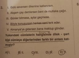 6
3. I. Gülü seversen dikenine katlanırsın.
II. Akşam çay demlersen beni de mutlaka çağır.
III. Günler bitmese, aylar geçmese.
IV. Böyle konusursan herkes seni terk eder.
V. Almanya'ya gidersen bana mektup gönder.
Yukarıdaki cümlelerin hangisinde dilek - şart
kipi cümleye diğerlerinden farklı bir anlam kat-
mıştır?
AYI.
B) II.
cym.
D) W.
E) y
