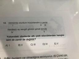 13.
Gönlümle oturdum hüzünlendim o yerde
1
II
Nerdesin ey sevgili gönlün şimdi kimde
M
V
Yukarıdaki dizelerde altı çizili sözcüklerden hangisi
isim de zamir de değildir?
A) 1
C) III
E) V
B) II
D) IV
a Riz bunların var olmadığına seviniyoruz. (11) Çünkü şiir,