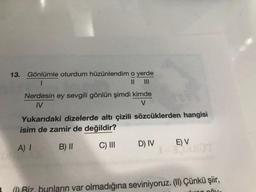 13.
Gönlümle oturdum hüzünlendim o yerde
1
II
Nerdesin ey sevgili gönlün şimdi kimde
M
V
Yukarıdaki dizelerde altı çizili sözcüklerden hangisi
isim de zamir de değildir?
A) 1
C) III
E) V
B) II
D) IV
a Riz bunların var olmadığına seviniyoruz. (11) Çünkü şiir,
