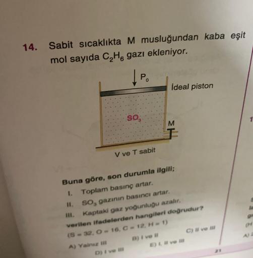 14. Sabit sicaklıkta M musluğundan kaba eşit
mol sayıda C Ha gazı ekleniyor.
Po
İdeal piston
SO,
1
M
I
V ve T sabit
Buna göre, son durumla ilgili;
1. Toplam basınç artar.
II. SO, gazının basıncı artar.
III. Kaptaki gaz yoğunluğu azalır.
verilen ifadelerden