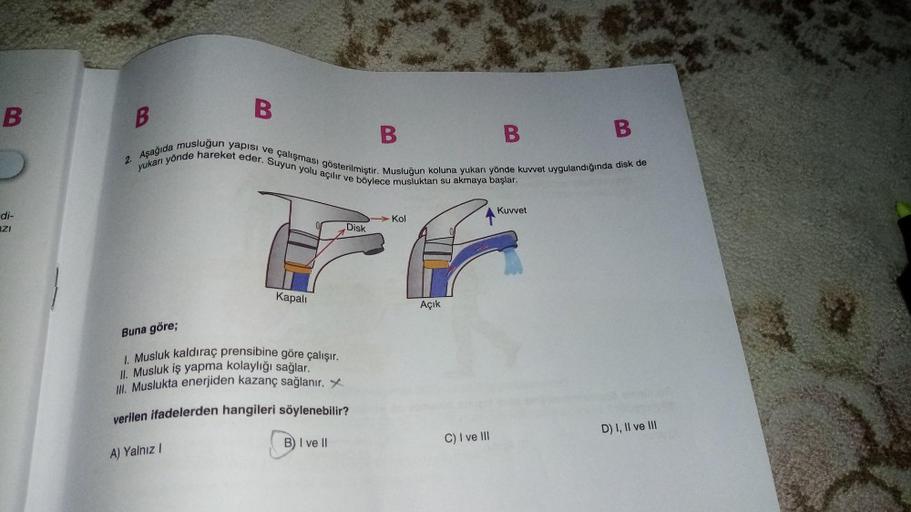 B
B
B
B
B
B
2. Aşağıda musluğun yapısı ve çalışması gösterilmiştir. Musluğun koluna yukarı yönde kuvvet uygulandığında disk de
yukarı yönde hareket eder. Suyun yolu açılır ve böylece musluktan su akmaya başlar.
Kuvvet
di-
ZI
Kol
Disk
Kapali
Açık
Buna göre;