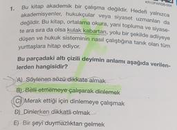 KR12PARSB-004
1.
Bu kitap akademik bir çalışma değildir. Hedefi yalnızca
akademisyenler, hukukçular veya siyaset uzmanları da
değildir. Bu kitap, ortalama okura, yani topluma ve siyase-
te ara sıra da olsa kulak kabartan, yolu bir şekilde adliyeye
düşen ve hukuk sisteminin nasıl çalıştığına tanık olan tüm
yurttaşlara hitap ediyor.
Bu parçadaki altı çizili deyimin anlamı aşağıda verilen-
lerden hangisidir?
A) Söylenen sözü dikkate almak
B) Belli etmemeye çalışarak dinlemek
C) Merak ettiği için dinlemeye çalışmak
D) Dinlerken dikkatli olmak
E) Bir şeyi duymazlıktan gelmek