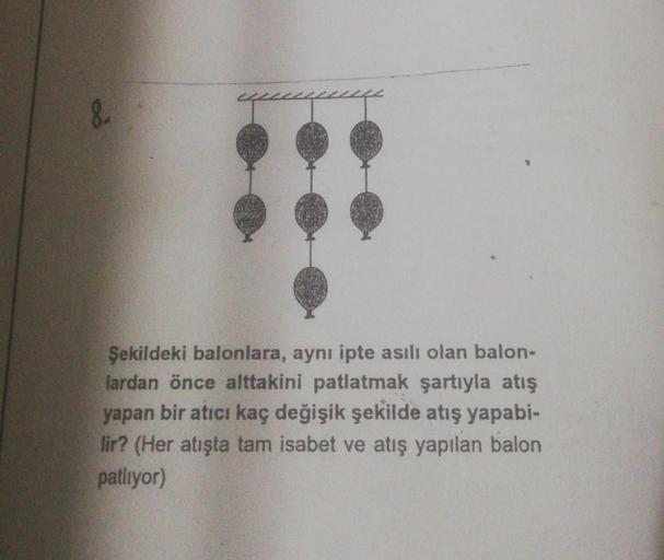 &
Şekildeki balonlara, aynı ipte asılı olan balon-
lardan önce alttakini patlatmak şartıyla atış
yapan bir atıcı kaç değişik şekilde atış yapabi-
lir? (Her atışta tam isabet ve atış yapılan balon
patliyor)
