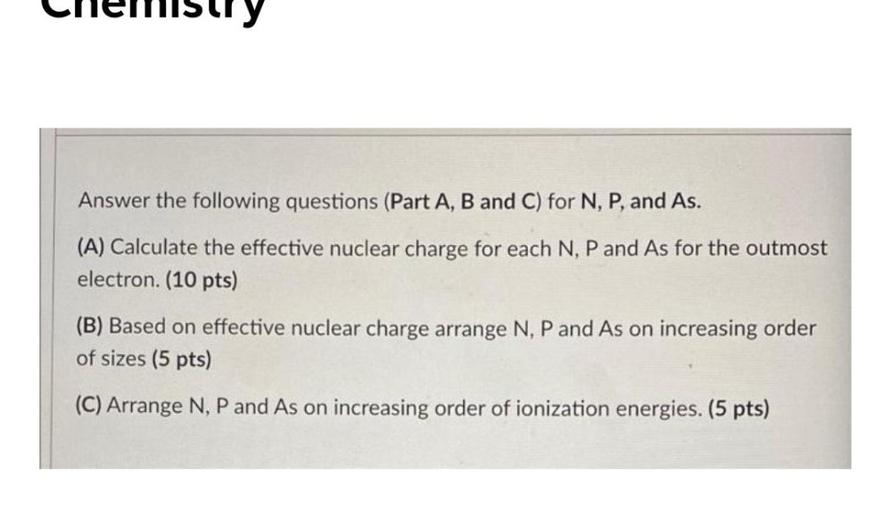 Answer the following questions (Part A, B and C) for N, P, and As.
(A) Calculate the effective nuclear charge for each N, P and As for the outmost
electron. (10 pts)
(B) Based on effective nuclear charge arrange N, P and As on increasing order
of sizes (5 pts)
(C) Arrange N, P and As on increasing order of ionization energies. (5 pts)