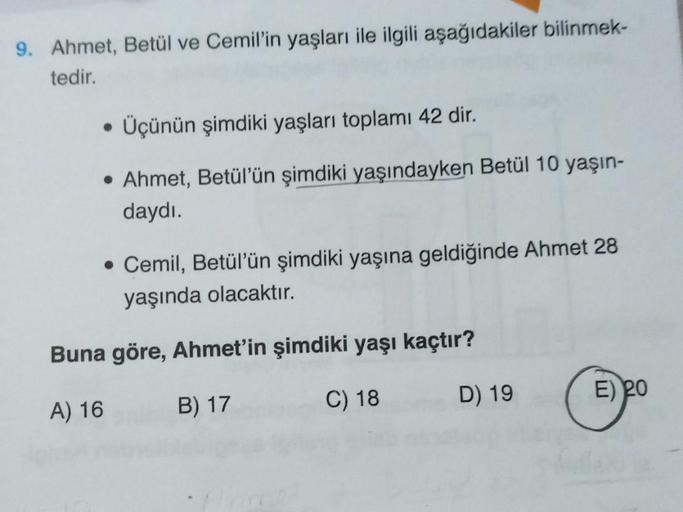 9. Ahmet, Betül ve Cemil'in yaşları ile ilgili aşağıdakiler bilinmek-
tedir.
• Üçünün şimdiki yaşları toplamı 42 dir.
• Ahmet, Betül'ün şimdiki yaşındayken Betül 10 yaşın-
daydı.
• Cemil, Betül'ün şimdiki yaşına geldiğinde Ahmet 28
yaşında olacaktır.
Buna