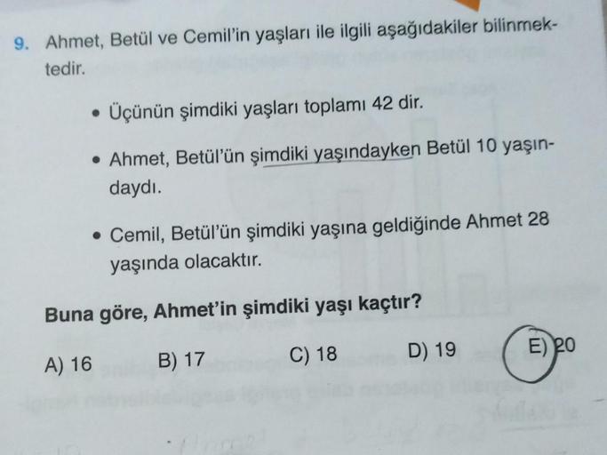 9. Ahmet, Betül ve Cemil'in yaşları ile ilgili aşağıdakiler bilinmek-
tedir.
• Üçünün şimdiki yaşları toplamı 42 dir.
• Ahmet, Betül'ün şimdiki yaşındayken Betül 10 yaşın-
daydı.
• Cemil, Betül'ün şimdiki yaşına geldiğinde Ahmet 28
yaşında olacaktır.
Buna 