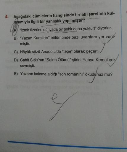4. Aşağıdaki cümlelerin hangisinde tırnak işaretinin kul-
lanımıyla ilgili bir yanlışlık yapılmıştır?
A) "İzmir üzerine dünyada bir şehir daha yoktur!" diyorlar.
B) "Yazım Kuralları" bölümünde bazı uyarılara yer veril-
miştir.
C) Höyük sözü Anadolu'da "tep