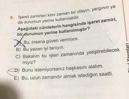 8. İşaret zamirleri kimi zaman bir olayın, yargının ya
da durumun yerine kullanılabilir.
Aşağıdaki cümlelerin hangisinde işaret zamiri,
bir durumun yerine kullanılmıştır?
Bu, insana güven vermiyor.
B) Bu yazarı iyi tanıyın.
C) Bakalım bu işleri zamanında yetiştirebilecek
miyiz?
D) Bunu istemiyorsanız başkasını alalım.
E) Bu, uzun zamandır almak istediğim saatti.
Dar eu
Owl Yayınları
