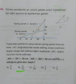 40. Güneş panellerinin en verimli şekilde enerji üretebilmesi
için eğim açısının iyi ayarlanması gerekir.
Güneş paneli (1. durum)
30
6
a
D
F
Güneş paneli
(2. durum)
60
E
30
A
60
B.
Yukarıdaki şekilde bir çatıya takılan güneş paneli önce ze-
mine |AC| doğrultusunda monte edilmiş, enerji üretiminin
düşük olduğu fark edilince eğimi azaltılarak DE doğrul-
tusunda monte edilmiştir.
|AE| = |DC| = 30 cm |AB| = |BD| = 60 cm m(CFD) = a
olduğuna göre tana kaçtır?
7
A) BE
B) c) Ža D);
C)
E)
24
5
12
