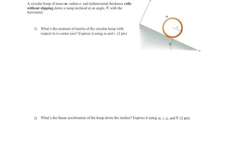 A circular hoop of mass m, radius r, and infinitesimal thickness rolls
without slipping down a ramp inclined at an angle, 0, with the
horizontal
1) What's the moment of inertia of the circular hoop with
respect to is center axis? Express it using m and r. (2 pts)
2) What's the lincar acceleration of the hoop down the incline? Express it using m, r, g, and 0. (2 pts)