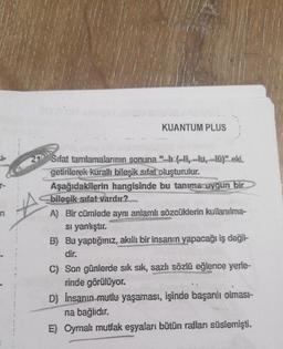 KUANTUM PLUS
n
29 Sifat tamlamalarının sonuna "--, -u, -103* eki.
getirilerek kuralli bileşik sifat oluşturulur.
Aşağıdakilerin hangisinde bu tanıma uygun bir
bilesik sifat vardır?
A) Bir cümlede aynı anlamlı sözcüklerin kullanılma-
si yanlıştır.
B) Bu yaptığınız, akıllı bir insanın yapacağı iş değil-
dir.
C) Son günlerde sık sık, sazlı sözlü eğlence yerle
rinde görülüyor.
D) Insanin mutlu yaşaması, işinde başarılı olmasi-
na bağlıdır.
E) Oymalı mutfak eşyaları bütün rafları süslemişti.