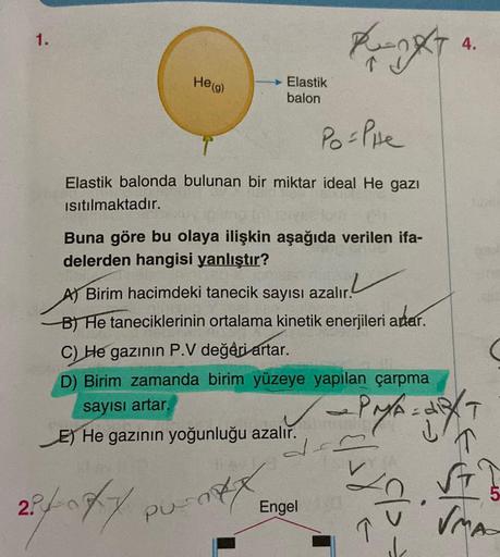 1.
RAT
4.
He(g)
Elastik
balon
Po-Pine
Elastik balonda bulunan bir miktar ideal He gazı
isitılmaktadır.
Buna göre bu olaya ilişkin aşağıda verilen ifa-
delerden hangisi yanlıştır?
zalır.
A) Birim hacimdeki tanecik sayısı azalır.
BT He taneciklerinin ortalam