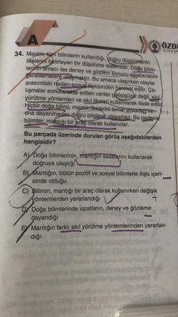 A.
A
->>
ÖZDE
YAYIN
34. Mantık, tüm bilimlerin kullandığı, doğru düşünmenin
ilkelerini belirleyen bir düşünme sistemidir. Doğa bilim-
lerinin amacı ise deney ve gözlem sonucu ispatlanabilir
genellemelere ulaşmaktır. Bu amaca ulaşırken olaylar
arasındaki neden-sonuç ilişkisinden hareket edilir. Ça-
lışmalar sonucu elde edilen veriler gelişigüzel değil, akil
yürütme yöntemleri ve akıl ilkeleri kullanılarak ifade edilir
Hiçbir doğa bilimi, mantik itkelerini temel atmadan ve
ona dayanmadan doğru bilgilere ulasamaz. Bu nedenle
bilimler, mantığı bir araç olarak kullanırlar.
Bu parçada üzerinde durulan görüş aşağıdakilerden
hangisidir?
A) Doğa bilimlerinin, mantığın esaslarını kullanarak
doğruya ulaştığı
B) Mantığın, bütün pozitif ve sosyal bilimlerle ilişki içeri-
sinde olduğu
C) Bilimin, mantığı bir araç olarak kullanırken değişik
yöntemlerden yararlandığı
+
Dy Doğa bilimlerinde ispatların, deney ve gözleme
dayandığı
E Mantığın farklı akıl yürütme yöntemlerinden yararlan-
dığı