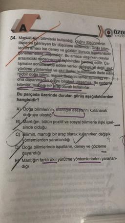 A.
A
->>
ÖZDE
YAYIN
34. Mantık, tüm bilimlerin kullandığı, doğru düşünmenin
ilkelerini belirleyen bir düşünme sistemidir. Doğa bilim-
lerinin amacı ise deney ve gözlem sonucu ispatlanabilir
genellemelere ulaşmaktır. Bu amaca ulaşırken olaylar
arasındaki neden-sonuç ilişkisinden hareket edilir. Ça-
lışmalar sonucu elde edilen veriler gelişigüzel değil, akil
yürütme yöntemleri ve akıl ilkeleri kullanılarak ifade edilir
Hiçbir doğa bilimi, mantik itkelerini temel atmadan ve
ona dayanmadan doğru bilgilere ulasamaz. Bu nedenle
bilimler, mantığı bir araç olarak kullanırlar.
Bu parçada üzerinde durulan görüş aşağıdakilerden
hangisidir?
A) Doğa bilimlerinin, mantığın esaslarını kullanarak
doğruya ulaştığı
B) Mantığın, bütün pozitif ve sosyal bilimlerle ilişki içeri-
sinde olduğu
C) Bilimin, mantığı bir araç olarak kullanırken değişik
yöntemlerden yararlandığı
+
Dy Doğa bilimlerinde ispatların, deney ve gözleme
dayandığı
E Mantığın farklı akıl yürütme yöntemlerinden yararlan-
dığı
