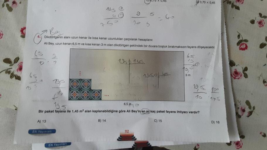 0,75 X 0,45
0/0,70
0,70 x 0,45
125
6
Go
5
Bos
4.
Dikdörtgenin alanı uzun kenar ile kısa kenar uzunlukları çarpılarak hesaplanır.
Ali Bey, uzun kenarı 6,5 m ve kısa kenarı 3 m olan dikdörtgen şeklindeki bir duvara boşluk bırakmaksızın fayans döşeyecektir.
6