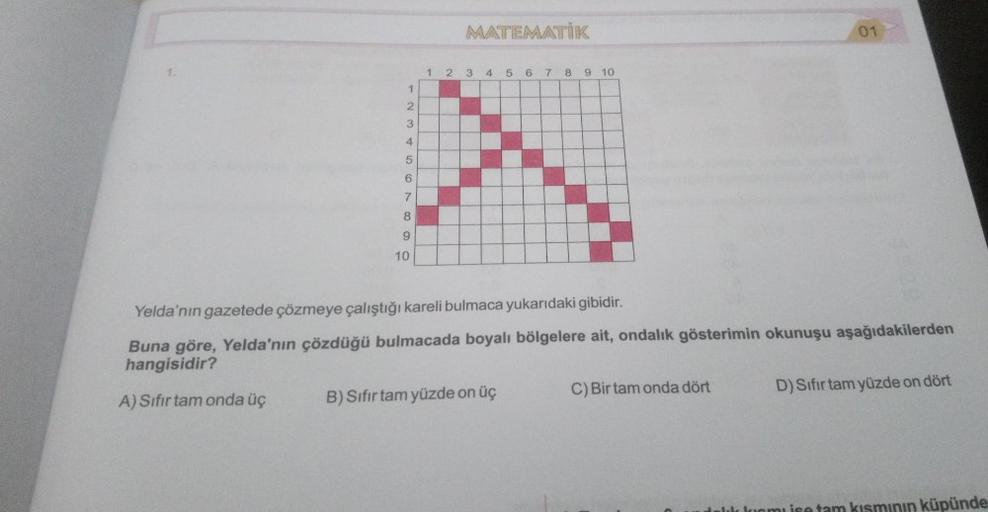 MATEMATIK
01
1 2 3 4 5 6
7 8
9 10
1
2
3
4
5
6
7
8.
9
10
Yelda'nın gazetede çözmeye çalıştığı kareli bulmaca yukarıdaki gibidir.
Buna göre, Yelda'nın çözdüğü bulmacada boyalı bölgelere ait, ondalık gösterimin okunuşu aşağıdakilerden
hangisidir?
D) Sifir tam