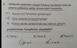 5.
Hititlerde asillerden oluşan Pankuş meclisinin kralı yar-
gılama yetkisine sahip olmasından hareketle;
VI. Sosyal sınıf farklılıkları görülmüştür.
Ví. Yargı kararlarına karışılmamıştır.
III. Kraliçe devlet yönetiminde söz hakkına sahiptir.
yargılarından hangilerine ulaşılabilir?
A) Yalnız 1
B) Yalnız II
C) Yalnız III
DVI ve II
OI
E) I, II ve III
