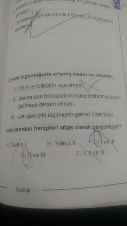 en yüksek seviye-
11
Foliküler faze
ye ulaşır.
El Ovulasyon sonrası kanda FSH Ve LH hormonlari
bulunmaz.
✓
Üreme olgunluğuna erişmiş kadın ve erkekte,
1. FSH ile folikülün uyarılması,
1. üreme ana hücrelerinin mitoz bölünmeyle ço-
ğalmaya devam etmesi,
III. alel gen çifti taşımayan gamet üretilmesi
olaylarından hangileri ortak olarak gerçekleşir?
ve
A) Yalnız
B) Yalnız 11
ve III
E) I, II ve III
Biyoloji
