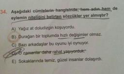 34. Aşağıdaki cümlelerin hangisinde, hem adın, hem de
eylemin niteliğini belirten sözcükler yer almıştır?
A) Yağız at doludizgin koşuyordu.
B) Durağan bir toplumda hızlı değişimler olmaz.
C) Bazı arkadaşlar bu oyunu iyi oynuyor.
b) o zamanlar daha rahat yaşıyorduk.
E) Sokaklarında temiz, güzel insanlar dolaşırdı.