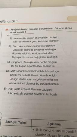 etifünun Şiiri
26. Aşağıdakilerden hangisi Servetifünun Dönemi şiirine
örnek olabilir?
A) Ne efsunkâr imişsin ah ey didâr-ı hürriyet
Esîr-i aşkın olduk gerçi kurtulduk esaretten
B) Sen raksına dalarken için titrer derinden
Çiçekli bir sahnede bir beyaz kelebeğin
Bizimde kalbimizi kımıldatır derinden
Toprağa diz vuruşu dağ gibi bir zeybeğin
C) Bir gonce râz-i aşkı sarar penbe bir güle
Bir gül bugün nişanlanacak andelîb ile
D) Mahv eder kendini bülbül bile hürriyet için
Çekilir mi bu belâ âlem-i pür-mihnet için
Din için devlet için can çekişen millet için
Azme hâ'il mi olurmuş bu çürükten kafesi!..
E) Hak Teâlâ azamet âleminin pâdişehi
Lâ-mekândir olamaz devletinin taht-gehi
Edebiyat Terimi
Açıklama
ilk iki bendi 4, son iki bendi 3
dizeden olusan Batı edebiya
. Serhest münta