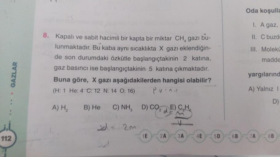 Oda koşulla
1. A gaz,
8.
II. C buzd
III. Moleki
madde
GAZLAR
Kapalı ve sabit hacimli bir kapta bir miktar CH, gazı bu-
lunmaktadır. Bu kaba aynı sıcaklıkta X gazı eklendiğin-
de son durumdaki özkütle başlangıçtakinin 2 katına,
gaz basıncı ise başlangıçtaki