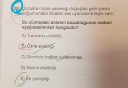 28. Çocukta müzik yeteneği doğuştan gelir çünkü
doğumundan itibaren ses uyarıcısına tepki verir.
Bu cümledeki anlatım bozukluğunun nedeni
aşağıdakilerden hangisidir?
A) Tamlama eksikliği
B) Özne eksikliği
C) Gereksiz bağlaç kullanılması
D) Nesne eksikliği
EJER
E) Ek yanlışlığı