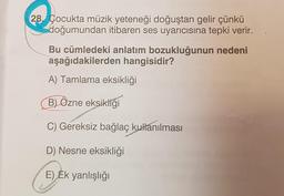 28. Çocukta müzik yeteneği doğuştan gelir çünkü
doğumundan itibaren ses uyarıcısına tepki verir.
Bu cümledeki anlatım bozukluğunun nedeni
aşağıdakilerden hangisidir?
A) Tamlama eksikliği
B) Özne eksikliği
C) Gereksiz bağlaç kullanılması
D) Nesne eksikliği
EJER
E) Ek yanlışlığı
