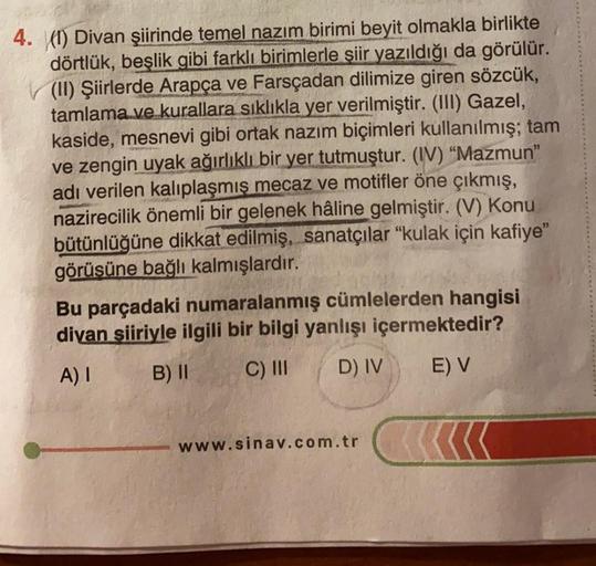 4. (1) Divan şiirinde temel nazım birimi beyit olmakla birlikte
dörtlük, beşlik gibi farklı birimlerle şiir yazıldığı da görülür.
(II) Şiirlerde Arapça ve Farsçadan dilimize giren sözcük,
tamlama ve kurallara sıklıkla yer verilmiştir. (III) Gazel,
kaside,