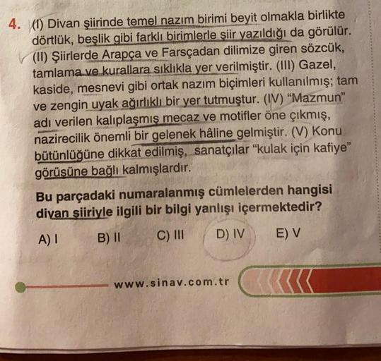 4. (1) Divan şiirinde temel nazım birimi beyit olmakla birlikte
dörtlük, beşlik gibi farklı birimlerle şiir yazıldığı da görülür.
(II) Şiirlerde Arapça ve Farsçadan dilimize giren sözcük,
tamlama ve kurallara sıklıkla yer verilmiştir. (III) Gazel,
kaside, 