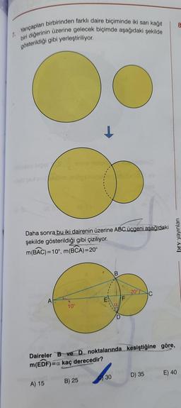 8
Yarıçapları birbirinden farklı daire biçiminde iki sari kağıt
biri diğerinin üzerine gelecek biçimde aşağıdaki şekilde
2
gösterildiği gibi yerleştiriliyor.
O
Daha sonra bu iki dairenin üzerine ABC üçgeni aşağıdaki
şekilde gösterildiği gibi çiziliyor.
m(BAC)=10°, m(BCA)=20°
bry yayinlari
20
C
A
10
Daireler B ve D noktalarında kesiştiğine göre,
m(EDF)=a kaç derecedir?
30
D) 35
E) 40
A) 15
B) 25