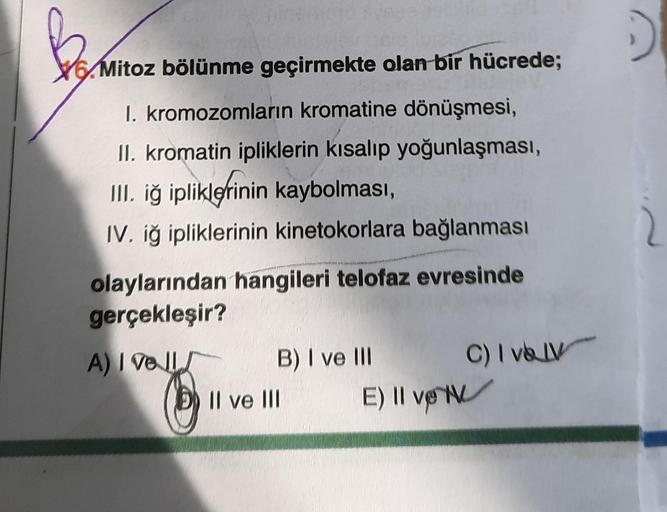 ber
16.Mitoz bölünme geçirmekte olan bir hücrede;
I. kromozomların kromatine dönüşmesi,
II. kromatin ipliklerin kısalıp yoğunlaşması,
III, iğ ipliklerinin kaybolması,
.
IV. iğ ipliklerinin kinetokorlara bağlanması
2
olaylarından hangileri telofaz evresinde