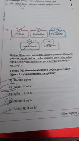 van Asena - Ya Devlet Baga Ya Kurgun Logo
5) Haldun Taner - Gozlerimi Kapanm Vazifemi Yapanm
25.
11
Arkeoloji
Etnografya
Paleografya
IV
v
Numizmatik
Antropoloji
Berkay Öğretmen, yukarıdaki tabloyu çalışma kâğıtlarına
yazarak öğrencilerine, tarihe yardımcı bilim dallarından
hangilerinin yazılı kaynaktan yararlanması gerektiğini
sormuştur.
Berkay Öğretmen'in sorusuna doğru yanıt veren
öğrenci aşağıdakilerden hangisidir?
A) Remzi: Yalnız II
B) Aygül: III ve V
C) Sinem: Il ve III
Çetin: III ve IV
E) Selim: II, III ve IV
Diğer sayfaya g
